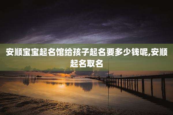 安顺宝宝起名馆给孩子起名要多少钱呢,安顺起名取名