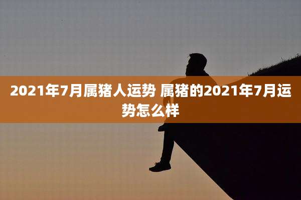 2021年7月属猪人运势 属猪的2021年7月运势怎么样