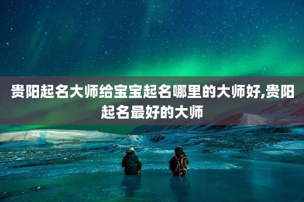 贵阳起名大师给宝宝起名哪里的大师好,贵阳起名最好的大师