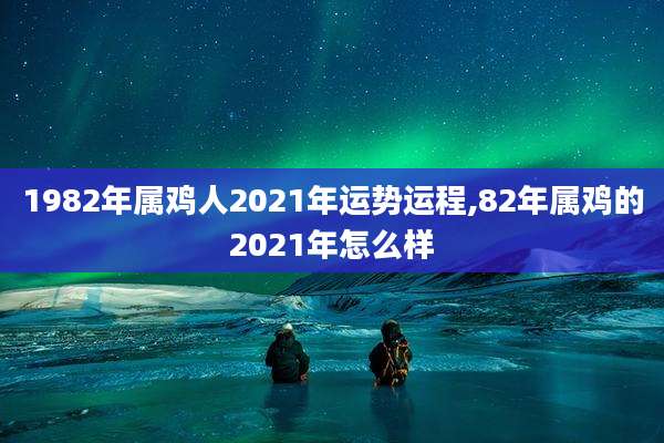 1982年属鸡人2021年运势运程,82年属鸡的2021年怎么样