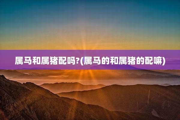 属马和属猪配吗?(属马的和属猪的配嘛)
