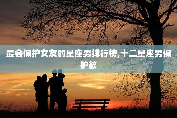 最会保护女友的星座男排行榜,十二星座男保护欲