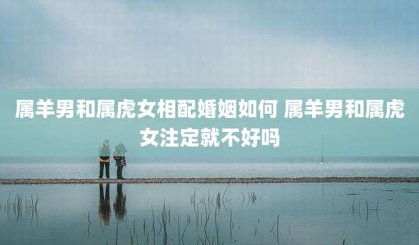 属羊男和属虎女相配婚姻如何 属羊男和属虎女注定就不好吗
