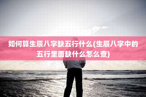 如何算生辰八字缺五行什么(生辰八字中的五行里面缺什么怎么查)
