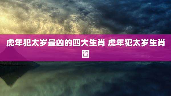 虎年犯太岁最凶的四大生肖 虎年犯太岁生肖图