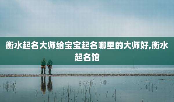 衡水起名大师给宝宝起名哪里的大师好,衡水起名馆