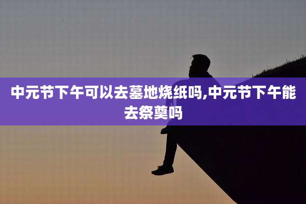 中元节下午可以去墓地烧纸吗,中元节下午能去祭奠吗