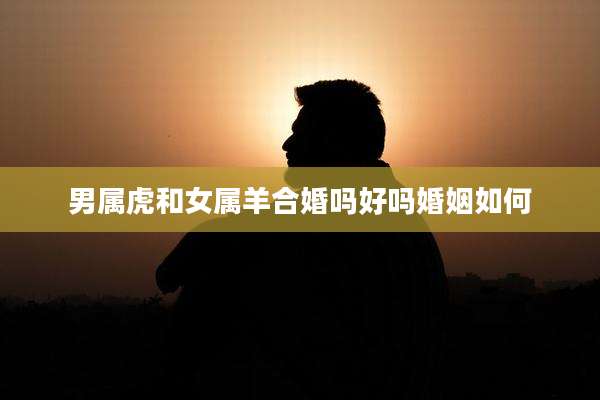 男属虎和女属羊合婚吗好吗婚姻如何