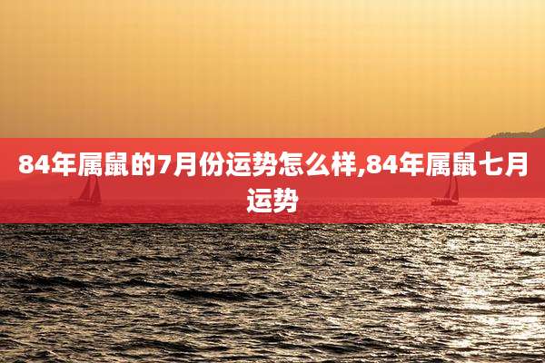 84年属鼠的7月份运势怎么样,84年属鼠七月运势