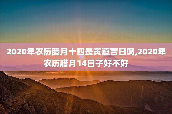 2020年农历腊月十四是黄道吉日吗,2020年农历腊月14日子好不好