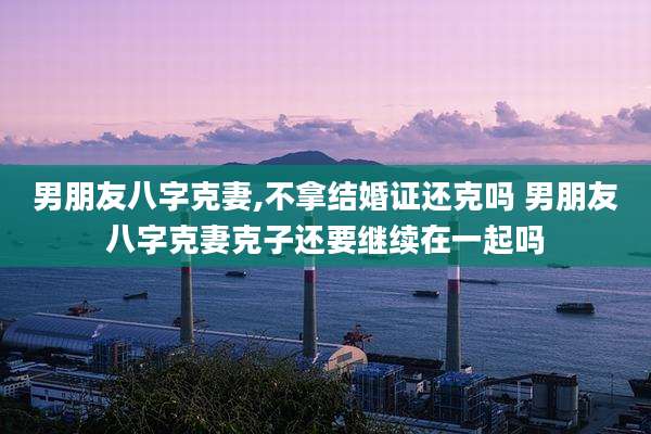 男朋友八字克妻,不拿结婚证还克吗 男朋友八字克妻克子还要继续在一起吗