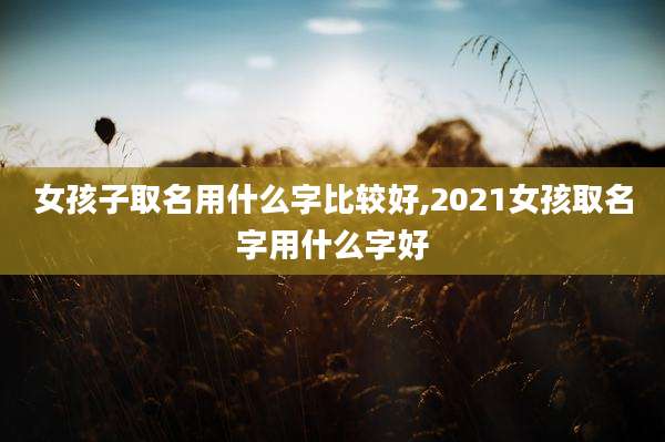 女孩子取名用什么字比较好,2021女孩取名字用什么字好