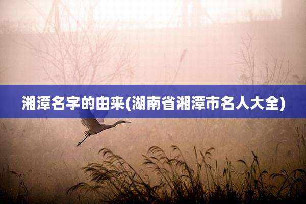 湘潭名字的由来(湖南省湘潭市名人大全)