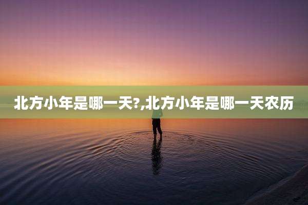 北方小年是哪一天?,北方小年是哪一天农历
