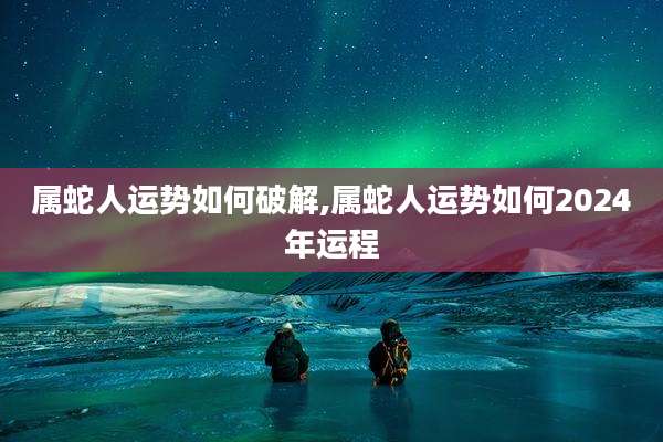 属蛇人运势如何破解,属蛇人运势如何2024年运程