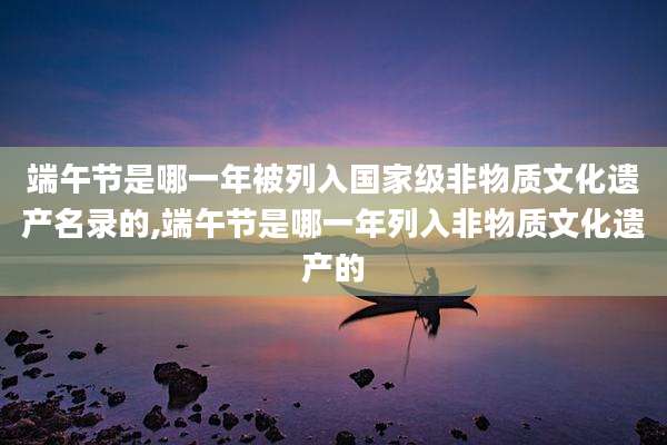 端午节是哪一年被列入国家级非物质文化遗产名录的,端午节是哪一年列入非物质文化遗产的
