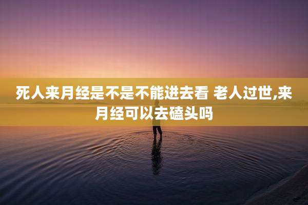 死人来月经是不是不能进去看 老人过世,来月经可以去磕头吗