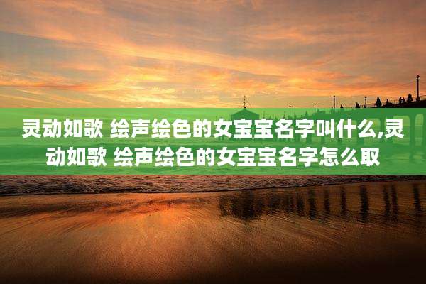 灵动如歌 绘声绘色的女宝宝名字叫什么,灵动如歌 绘声绘色的女宝宝名字怎么取