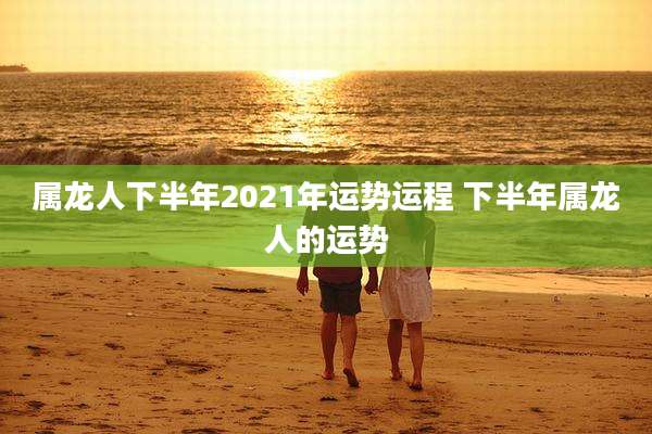 属龙人下半年2021年运势运程 下半年属龙人的运势