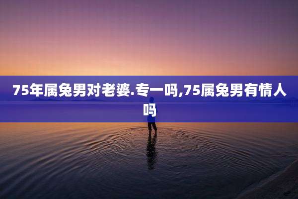 75年属兔男对老婆.专一吗,75属兔男有情人吗