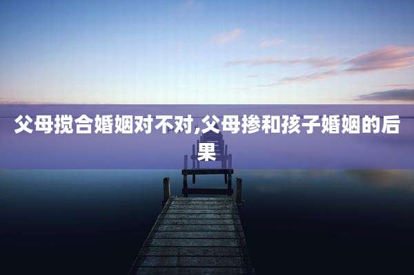 父母搅合婚姻对不对,父母掺和孩子婚姻的后果