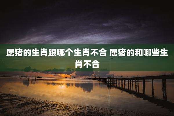 属猪的生肖跟哪个生肖不合 属猪的和哪些生肖不合