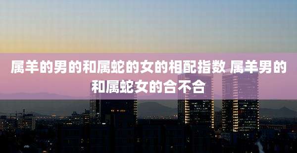 属羊的男的和属蛇的女的相配指数 属羊男的和属蛇女的合不合