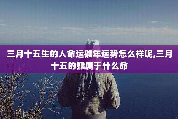 三月十五生的人命运猴年运势怎么样呢,三月十五的猴属于什么命