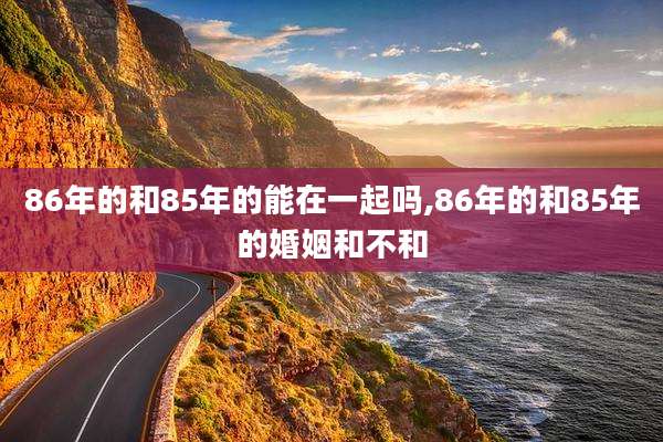 86年的和85年的能在一起吗,86年的和85年的婚姻和不和