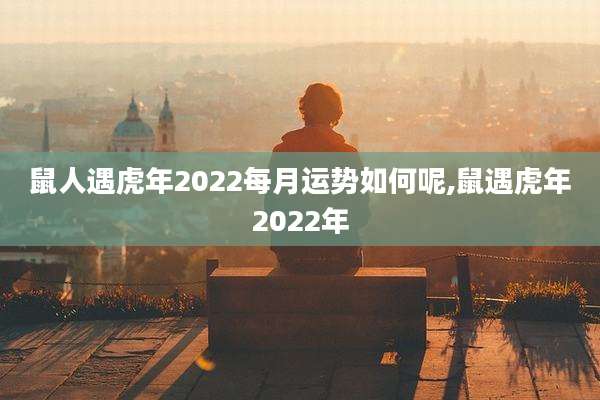 鼠人遇虎年2022每月运势如何呢,鼠遇虎年2022年