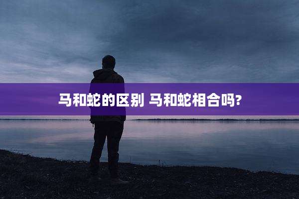 马和蛇的区别 马和蛇相合吗?