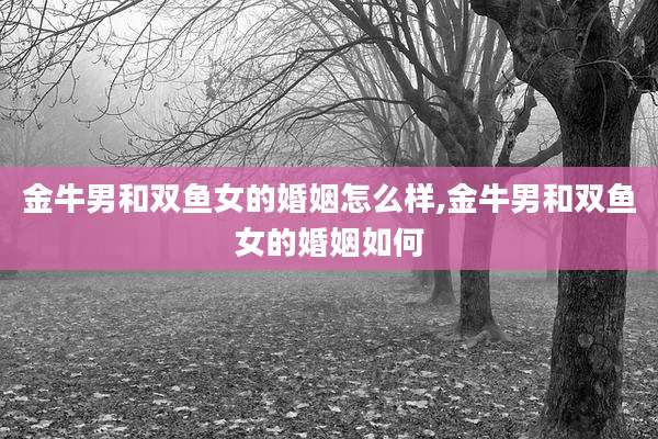 金牛男和双鱼女的婚姻怎么样,金牛男和双鱼女的婚姻如何