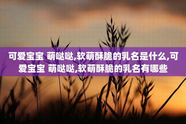 可爱宝宝 萌哒哒,软萌酥脆的乳名是什么,可爱宝宝 萌哒哒,软萌酥脆的乳名有哪些