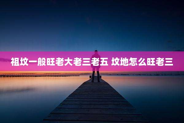 祖坟一般旺老大老三老五 坟地怎么旺老三
