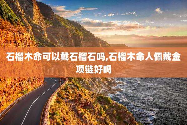 石榴木命可以戴石榴石吗,石榴木命人佩戴金项链好吗