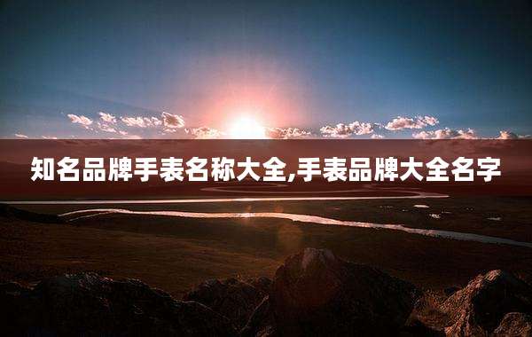 知名品牌手表名称大全,手表品牌大全名字
