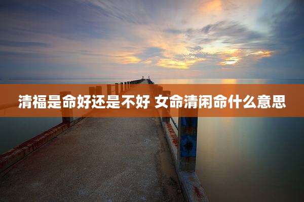 清福是命好还是不好 女命清闲命什么意思