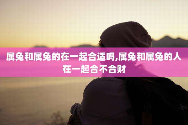 属兔和属兔的在一起合适吗,属兔和属兔的人在一起合不合财