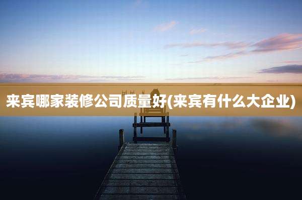 来宾哪家装修公司质量好(来宾有什么大企业)