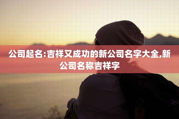 公司起名:吉祥又成功的新公司名字大全,新公司名称吉祥字