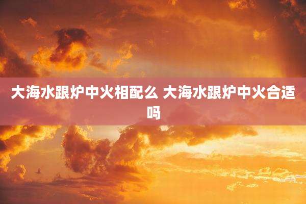 大海水跟炉中火相配么 大海水跟炉中火合适吗