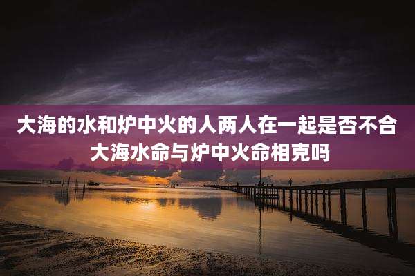 大海的水和炉中火的人两人在一起是否不合 大海水命与炉中火命相克吗