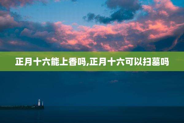 正月十六能上香吗,正月十六可以扫墓吗