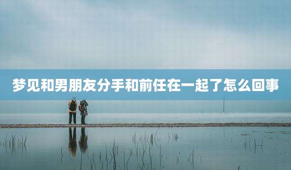 梦见和男朋友分手和前任在一起了怎么回事