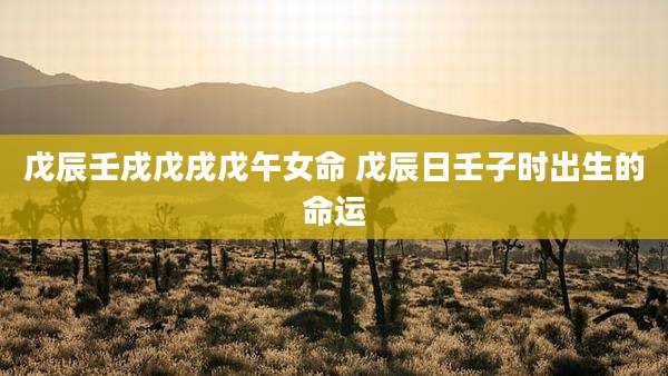 戊辰壬戌戊戌戊午女命 戊辰日壬子时出生的命运