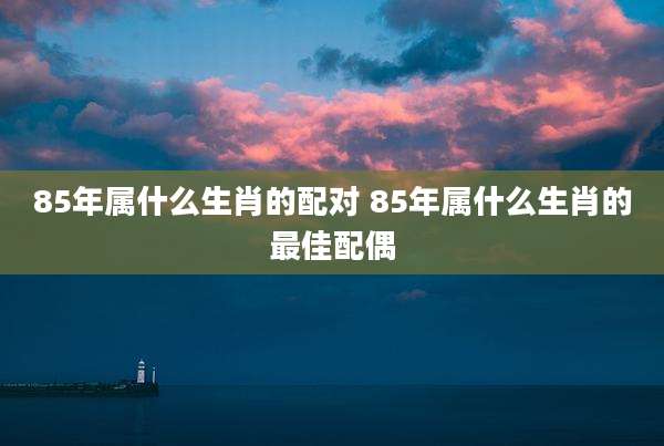 85年属什么生肖的配对 85年属什么生肖的最佳配偶