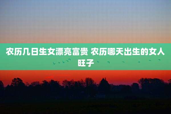 农历几日生女漂亮富贵 农历哪天出生的女人旺子