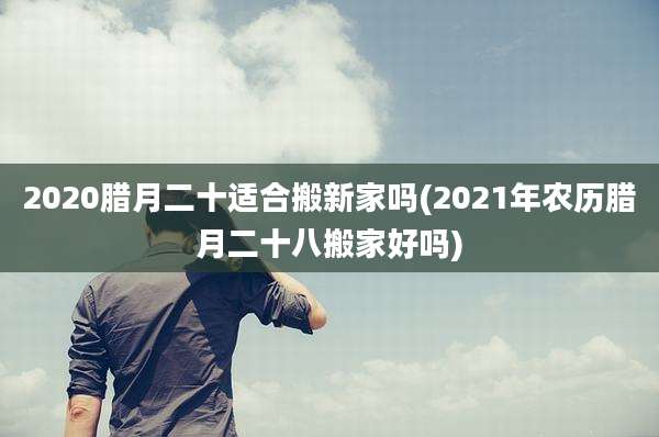 2020腊月二十适合搬新家吗(2021年农历腊月二十八搬家好吗)