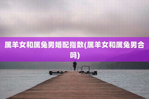 属羊女和属兔男婚配指数(属羊女和属兔男合吗)