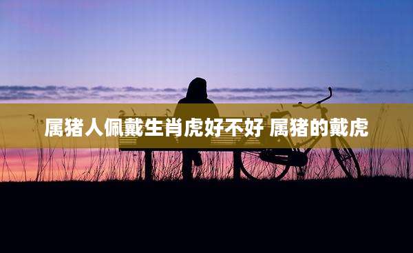 属猪人佩戴生肖虎好不好 属猪的戴虎
